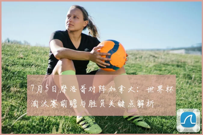 7月5日摩洛哥对阵加拿大：世界杯淘汰赛前瞻与胜负关键点解析