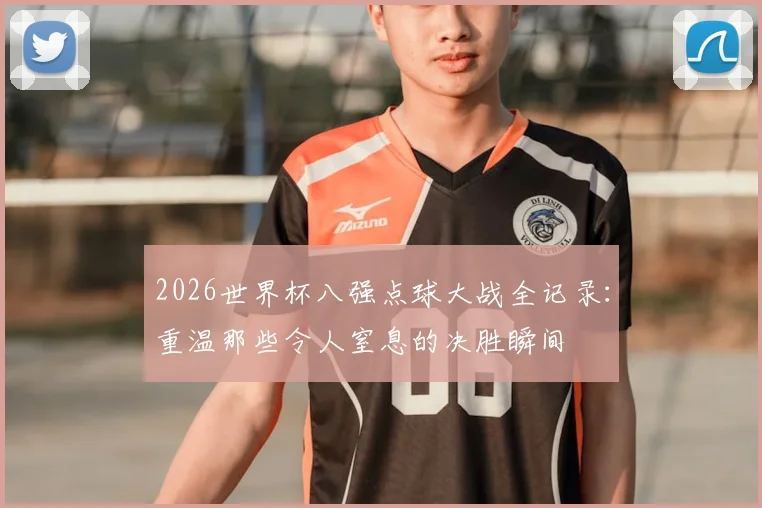 2026世界杯八强点球大战全记录:重温那些令人窒息的决胜瞬间