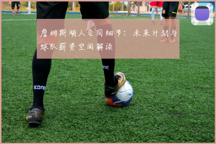 詹姆斯湖人合同细节：未来计划与球队薪资空间解读