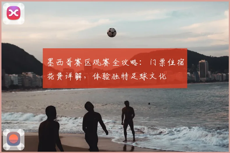 墨西哥赛区观赛全攻略：门票住宿花费详解，体验独特足球文化