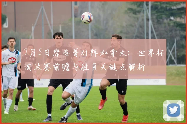 7月5日摩洛哥对阵加拿大:世界杯淘汰赛前瞻与胜负关键点解析