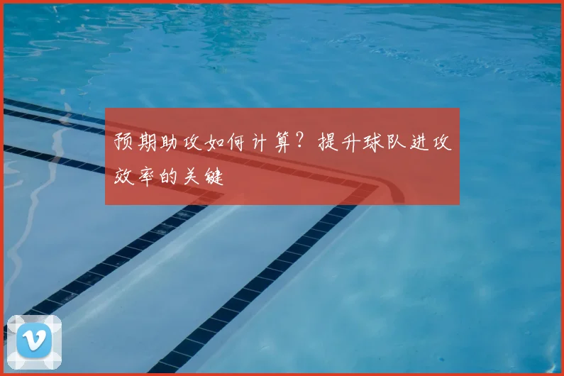预期助攻如何计算？提升球队进攻效率的关键