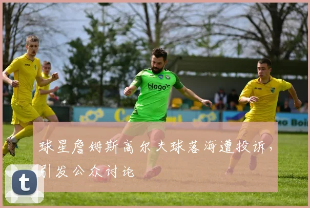 球星詹姆斯高尔夫球落海遭投诉,引发公众讨论