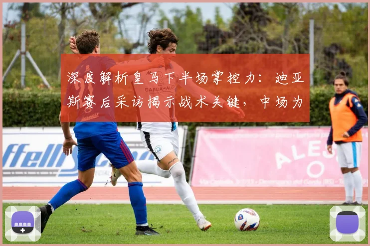 深度解析皇马下半场掌控力：迪亚斯赛后采访揭示战术关键，中场为何如此强势