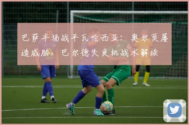 巴萨半场战平瓦伦西亚:奥尔莫屡造威胁,巴尔德失良机战术解读