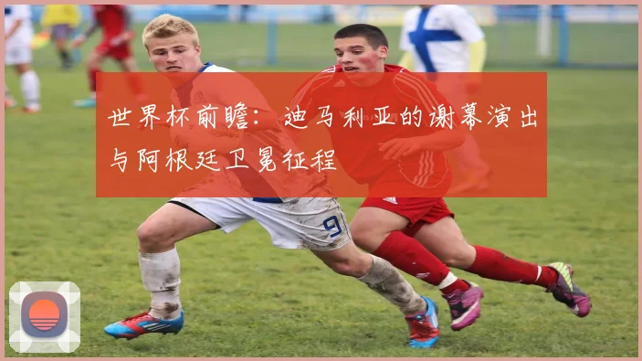世界杯前瞻:迪马利亚的谢幕演出与阿根廷卫冕征程
