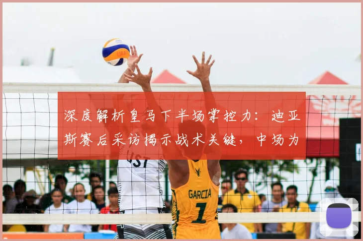 深度解析皇马下半场掌控力:迪亚斯赛后采访揭示战术关键,中场为何如此强势